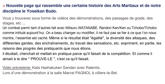 > Nouvelle page qui rassemble une certaine histoire des Arts Martiaux et de notre discipline le Yoseikan Budo. 
Vous y trouverez sous forme de vidéos des démonstrations, des passages de grade, des stages, etc ...
Un combat parmi tant d’autres fait avec Mitsuru WATANABE. Randori Ken/Ken ou Tchobo/Tchobo comme intitulé aujourd'hui. On a beau changer ou modifier, il ne faut pas se fier à ce que l'on nous montre, l'essentiel est caché. Même si le résultat était "égalité", la diversité des attaques, des différentes gardes, des enchaînements, du travail des sensations, etc. expriment, en partie, les raisons des progrès des pratiquants que nous étions. il étudiait, cherchait et mettait en pratique parce qu'il faisait de la compétition. Et comme il aimait à le dire " PROUVE-LE ", c'est ce qu'il faisait.
Vidéo précédente: Kata Hashakuken Sandan avec Ralentis.
Lors d’une démonstration à la salle Marcel PAGNOL à villiers-le-Bel.
Cliquez pour les archives ICI