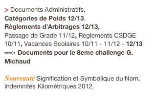 > Documents Administratifs, 
Catégories de Poids 12/13, 
Règlements d’Arbitrages 12/13, 
Passage de Grade 11/12, Règlements CSDGE 10/11, Vacances Scolaires 10/11 - 11/12 - 12/13 
==> Documents pour le 8eme challenge G. Michaud 

Nouveauté Signification et Symbolique du Nom,
Indemnités Kilométriques 2012.
  
  Cliquez ici.