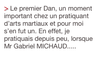 > Le premier Dan, un moment important chez un pratiquant d’arts martiaux et pour moi s’en fut un. En effet, je pratiquais depuis peu, lorsque Mr Gabriel MICHAUD.....
Cliquez ici