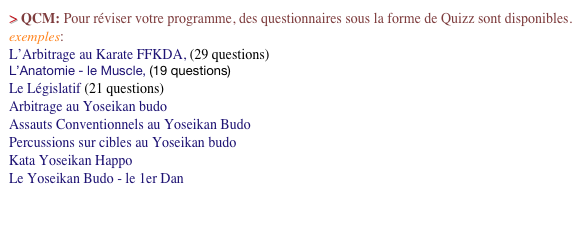 > QCM: Pour réviser votre programme, des questionnaires sous la forme de Quizz sont disponibles. exemples: 
L’Arbitrage au Karate FFKDA, (29 questions)
L’Anatomie - le Muscle, (19 questions)
Le Législatif (21 questions)
Arbitrage au Yoseikan budo
Assauts Conventionnels au Yoseikan Budo
Percussions sur cibles au Yoseikan budo
Kata Yoseikan Happo
Le Yoseikan Budo - le 1er Dan


                                                                                                                                            Cliquez ici ==>