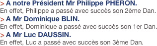 > A notre Président Mr Philippe PHERON.
En effet, Philippe a passé avec succès son 2ème Dan.
> A Mr Dominique BLIN.
En effet, Dominique a passé avec succès son 1er Dan.
> A Mr Luc DAUSSIN.
En effet, Luc a passé avec succès son 3ème Dan.
