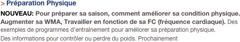 > Préparation Physique
NOUVEAU: Pour préparer sa saison, comment améliorer sa condition physique. Augmenter sa WMA, Travailler en fonction de sa FC (fréquence cardiaque). Des exemples de programmes d’entraînement pour améliorer sa préparation physique.
Des informations pour contrôler ou perdre du poids. Prochainement