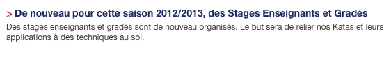 > De nouveau pour cette saison 2012/2013, des Stages Enseignants et Gradés
Des stages enseignants et gradés sont de nouveau organisés. Le but sera de relier nos Katas et leurs applications à des techniques au sol.
Cliquez ==> ICI